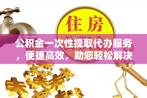 确山公积金一次性提取代办服务，便捷高效，助您轻松解决资金难题