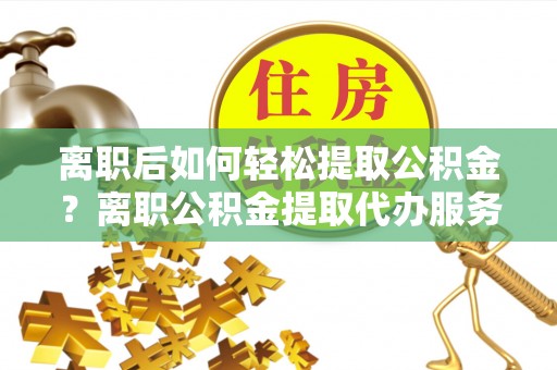 确山离职后如何轻松提取公积金？离职公积金提取代办服务详解