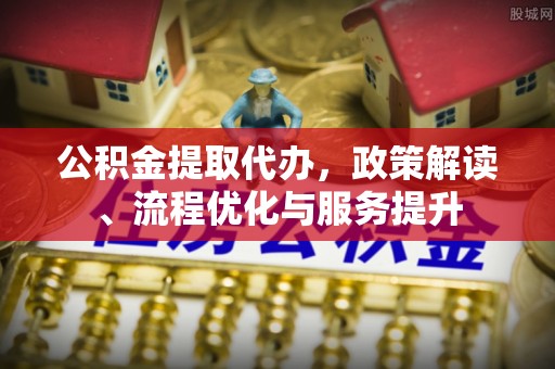 确山公积金提取代办，政策解读、流程优化与服务提升