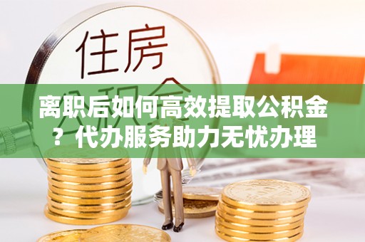 确山离职后如何高效提取公积金？代办服务助力无忧办理