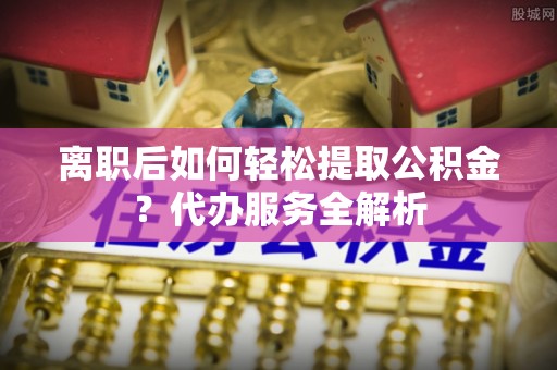 确山离职后如何轻松提取公积金？代办服务全解析