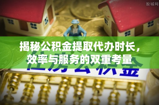 确山揭秘公积金提取代办时长，效率与服务的双重考量