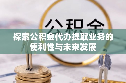 确山探索公积金代办提取业务的便利性与未来发展