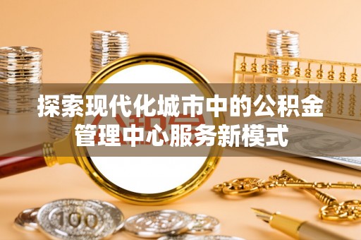 确山探索现代化城市中的公积金管理中心服务新模式