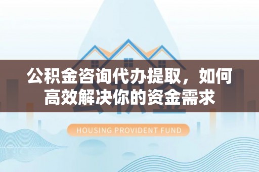确山公积金咨询代办提取，如何高效解决你的资金需求