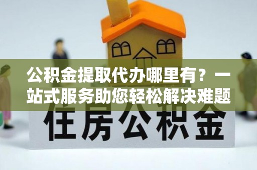 确山公积金提取代办哪里有？一站式服务助您轻松解决难题