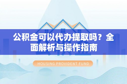 确山公积金可以代办提取吗？全面解析与操作指南