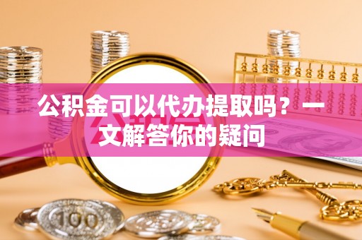确山公积金可以代办提取吗？一文解答你的疑问