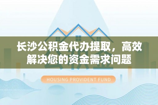 确山长沙公积金代办提取，高效解决您的资金需求问题