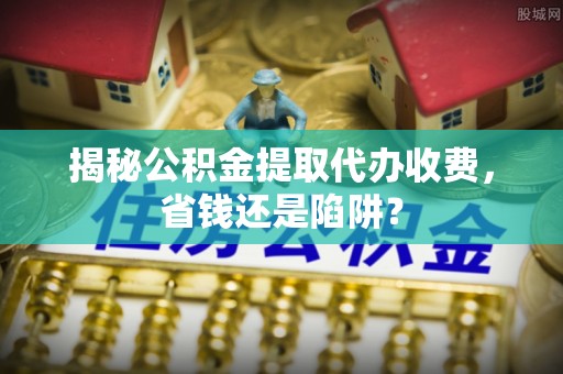 确山揭秘公积金提取代办收费，省钱还是陷阱？