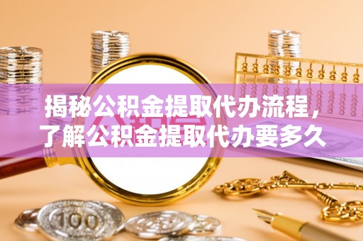 确山揭秘公积金提取代办流程，了解公积金提取代办要多久的关键因素