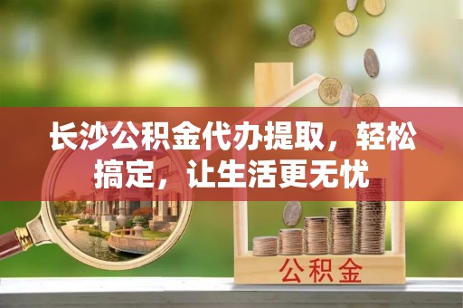 确山长沙公积金代办提取，轻松搞定，让生活更无忧