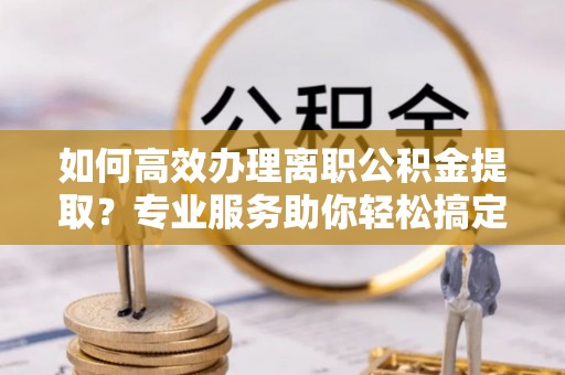 确山如何高效办理离职公积金提取？专业服务助你轻松搞定