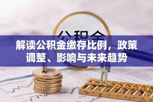 确山解读公积金缴存比例，政策调整、影响与未来趋势