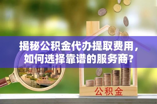确山揭秘公积金代办提取费用，如何选择靠谱的服务商？