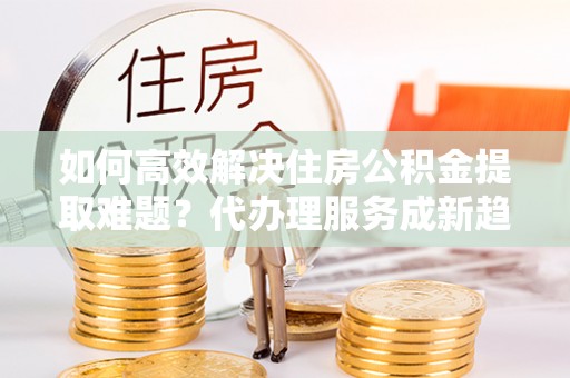 确山如何高效解决住房公积金提取难题？代办理服务成新趋势