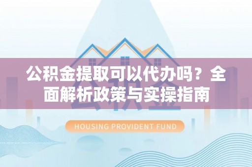 确山公积金提取可以代办吗？全面解析政策与实操指南