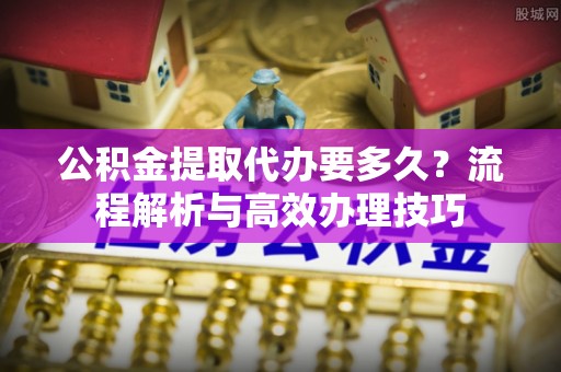 确山公积金提取代办要多久？流程解析与高效办理技巧