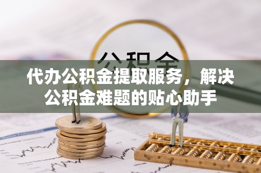 确山代办公积金提取服务，解决公积金难题的贴心助手