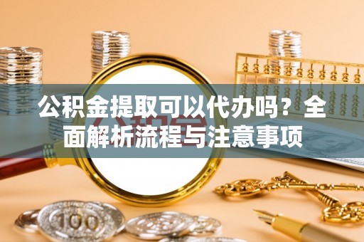 确山公积金提取可以代办吗？全面解析流程与注意事项