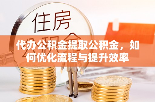 确山代办公积金提取公积金，如何优化流程与提升效率