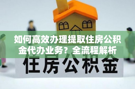 确山如何高效办理提取住房公积金代办业务？全流程解析