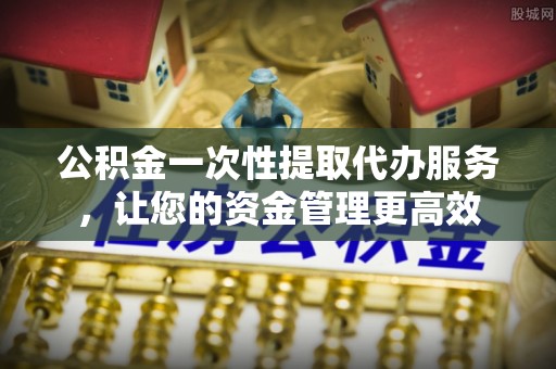 确山公积金一次性提取代办服务，让您的资金管理更高效
