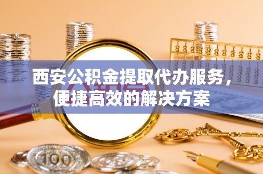 确山西安公积金提取代办服务，便捷高效的解决方案