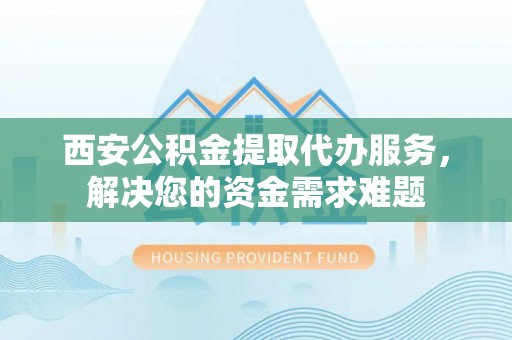 确山西安公积金提取代办服务，解决您的资金需求难题