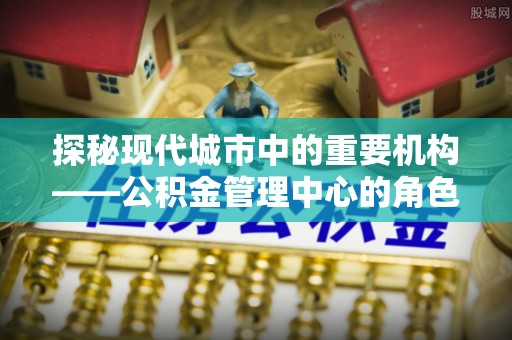 确山探秘现代城市中的重要机构——公积金管理中心的角色与使命