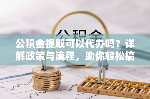 确山公积金提取可以代办吗？详解政策与流程，助你轻松搞定！