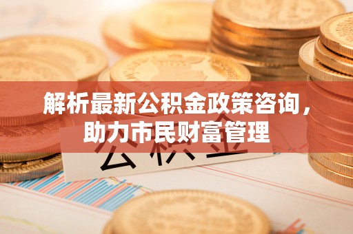 确山解析最新公积金政策咨询，助力市民财富管理