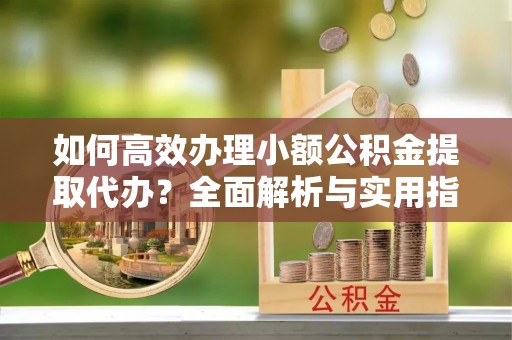 确山如何高效办理小额公积金提取代办？全面解析与实用指南