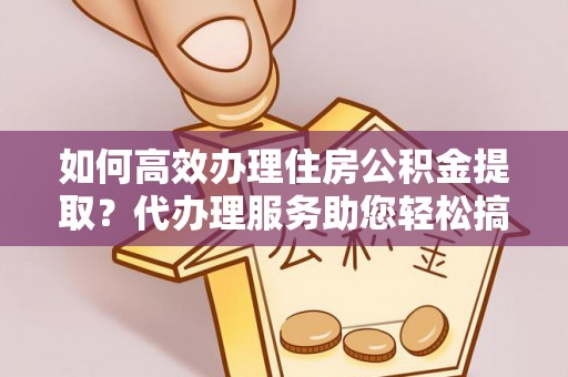 确山如何高效办理住房公积金提取？代办理服务助您轻松搞定