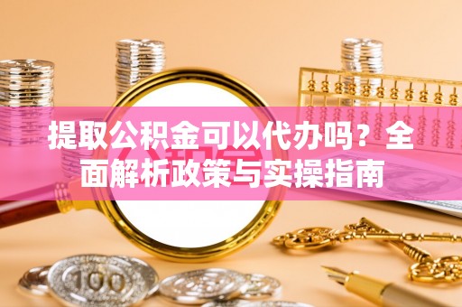 确山提取公积金可以代办吗？全面解析政策与实操指南