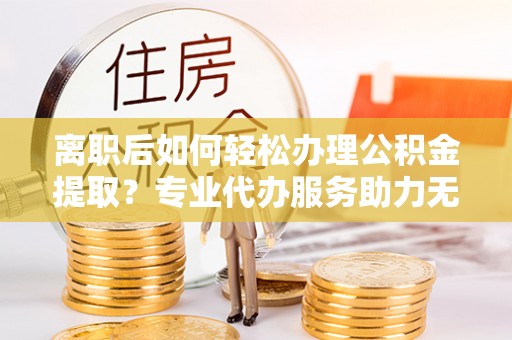 确山离职后如何轻松办理公积金提取？专业代办服务助力无忧