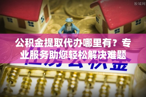确山公积金提取代办哪里有？专业服务助您轻松解决难题