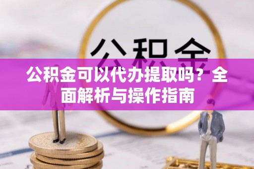 确山公积金可以代办提取吗？全面解析与操作指南