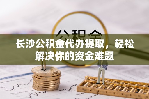 确山长沙公积金代办提取，轻松解决你的资金难题