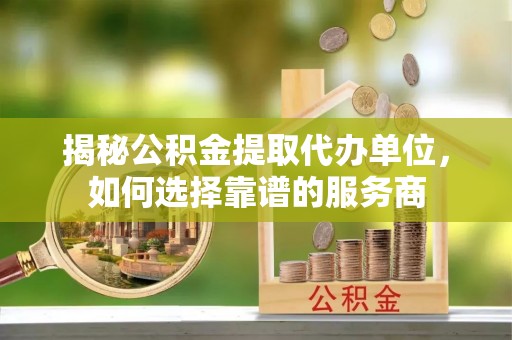 确山揭秘公积金提取代办单位，如何选择靠谱的服务商