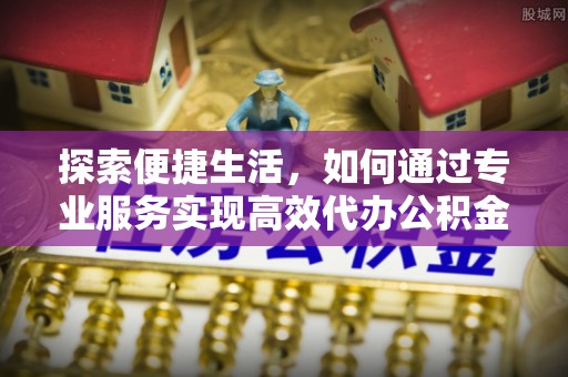 确山探索便捷生活，如何通过专业服务实现高效代办公积金提取