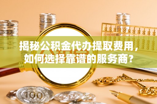 确山揭秘公积金代办提取费用，如何选择靠谱的服务商？