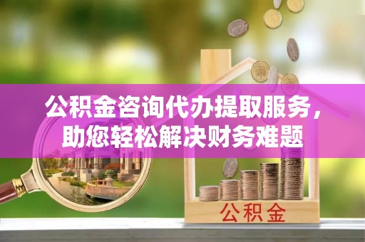 确山公积金咨询代办提取服务，助您轻松解决财务难题