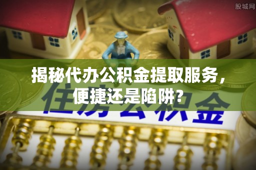 确山揭秘代办公积金提取服务，便捷还是陷阱？