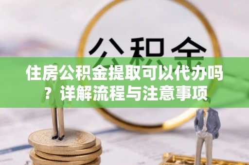 确山住房公积金提取可以代办吗？详解流程与注意事项