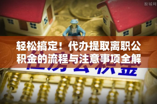 确山轻松搞定！代办提取离职公积金的流程与注意事项全解析