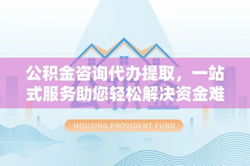 确山公积金咨询代办提取，一站式服务助您轻松解决资金难题