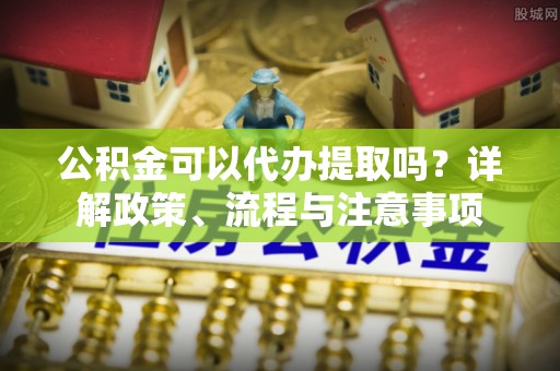 确山公积金可以代办提取吗？详解政策、流程与注意事项