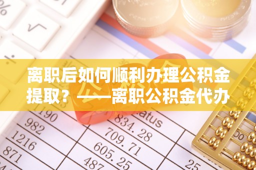 确山离职后如何顺利办理公积金提取？——离职公积金代办提取全攻略