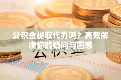 确山公积金提取代办吗？高效解决你的疑问与困惑